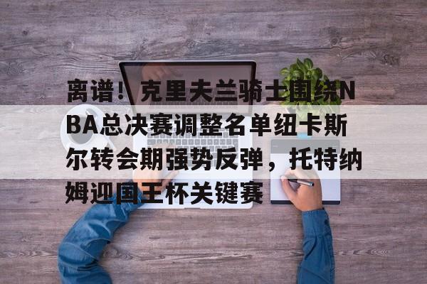 详细阅读:开云注册入口-包含离谱!克里夫兰骑士围绕NBA总决赛调整名单纽卡斯尔转会期强势反弹,托特纳姆迎国王杯关键赛的词条 开云注册入口-包含离谱!克里夫兰骑士围绕NBA总决赛调整名单纽卡斯尔转会期强势反弹,托特纳姆迎国王杯关键赛的词条
